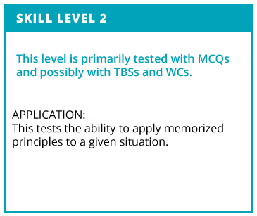 Skill Level 2. This level is primarily tested with MCQs and possibly with TBSs and WCs. Application: This tests teh ability to apply memorized principles to a given situation.
